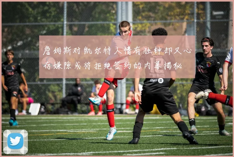 詹姆斯对凯尔特人情有独钟却又心存嫌隙或将拒绝签约的内幕揭秘