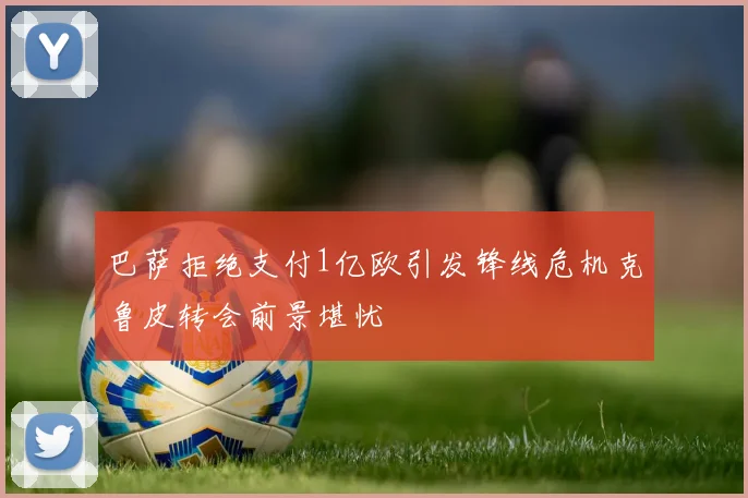 巴萨拒绝支付1亿欧引发锋线危机克鲁皮转会前景堪忧