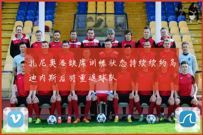 扎尼奥洛缺席训练状态持续续约乌迪内斯后将重返球队