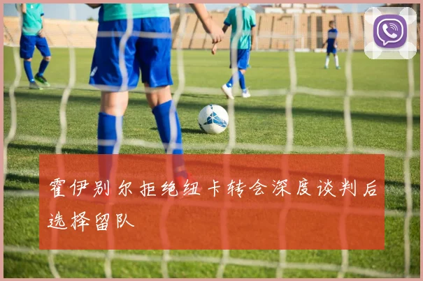 霍伊别尔拒绝纽卡转会深度谈判后选择留队